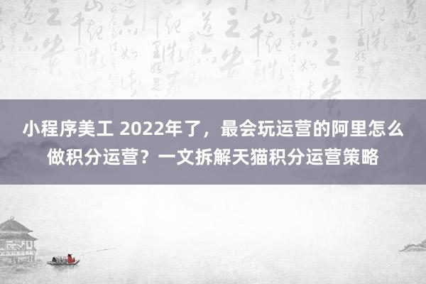 小程序美工 2022年了，最会玩运营的阿里怎么做积分运营？一文拆解天猫积分运营策略