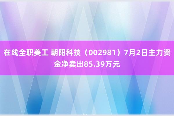 在线全职美工 朝阳科技（002981）7月2日主力资金净卖出85.39万元