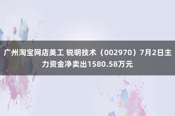 广州淘宝网店美工 锐明技术（002970）7月2日主力资金净卖出1580.58万元