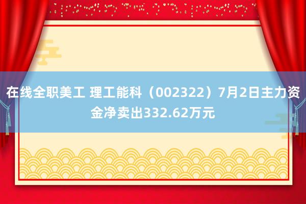 在线全职美工 理工能科（002322）7月2日主力资金净卖出332.62万元