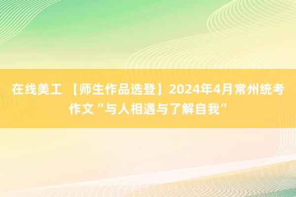 在线美工 【师生作品选登】2024年4月常州统考作文“与人相遇与了解自我”