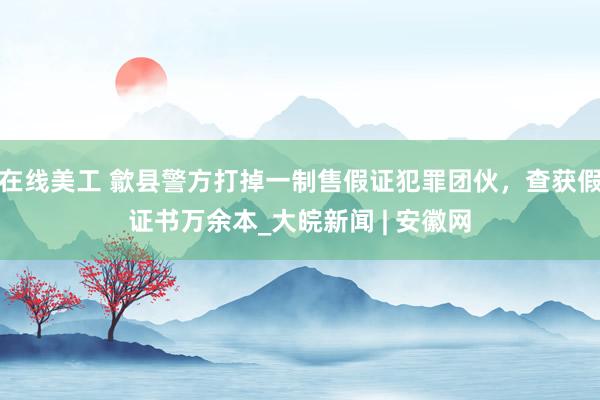 在线美工 歙县警方打掉一制售假证犯罪团伙，查获假证书万余本_大皖新闻 | 安徽网