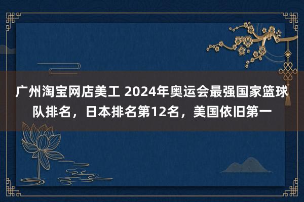 广州淘宝网店美工 2024年奥运会最强国家篮球队排名，日本排名第12名，美国依旧第一