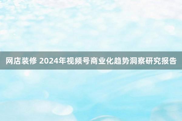 网店装修 2024年视频号商业化趋势洞察研究报告