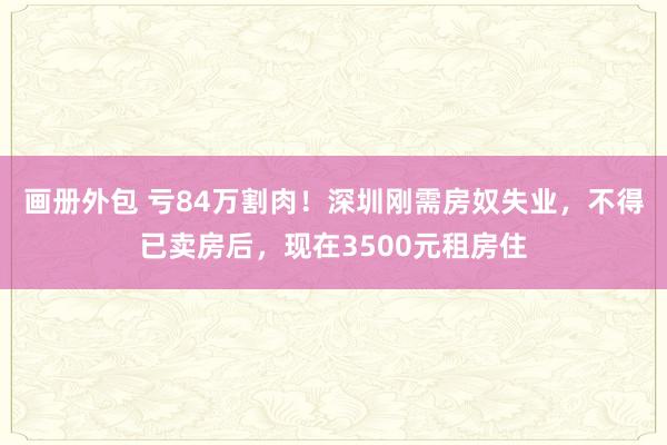 画册外包 亏84万割肉！深圳刚需房奴失业，不得已卖房后，现在3500元租房住