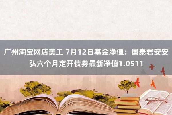 广州淘宝网店美工 7月12日基金净值：国泰君安安弘六个月定开债券最新净值1.0511