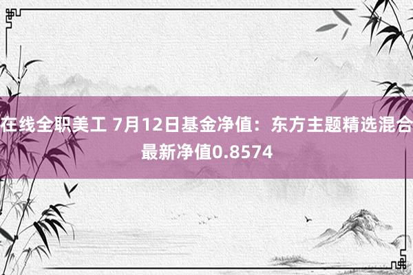 在线全职美工 7月12日基金净值：东方主题精选混合最新净值0.8574