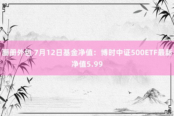 画册外包 7月12日基金净值：博时中证500ETF最新净值5.99