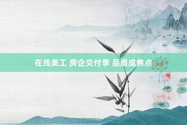 在线美工 房企交付季 品质成焦点