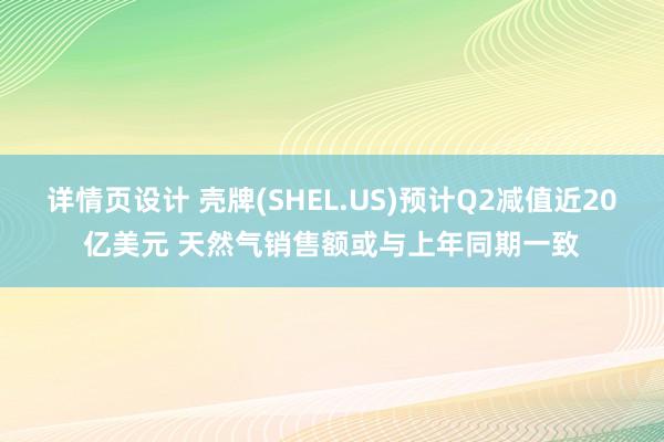 详情页设计 壳牌(SHEL.US)预计Q2减值近20亿美元 天然气销售额或与上年同期一致