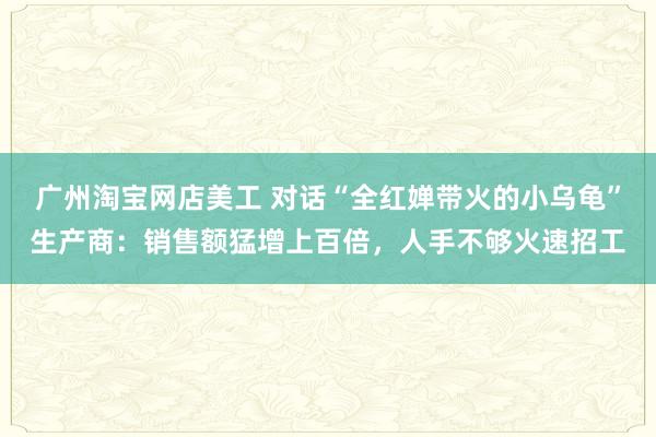 广州淘宝网店美工 对话“全红婵带火的小乌龟”生产商：销售额猛增上百倍，人手不够火速招工