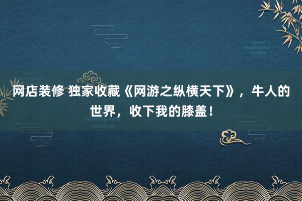 网店装修 独家收藏《网游之纵横天下》，牛人的世界，收下我的膝盖！