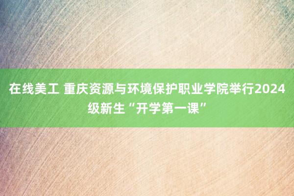 在线美工 重庆资源与环境保护职业学院举行2024级新生“开学第一课”