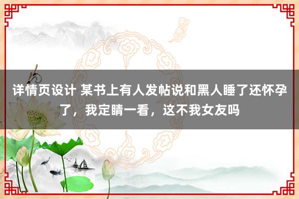 详情页设计 某书上有人发帖说和黑人睡了还怀孕了，我定睛一看，这不我女友吗