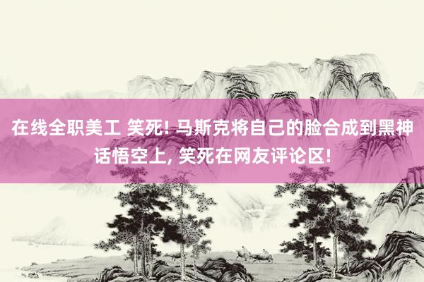 在线全职美工 笑死! 马斯克将自己的脸合成到黑神话悟空上, 笑死在网友评论区!