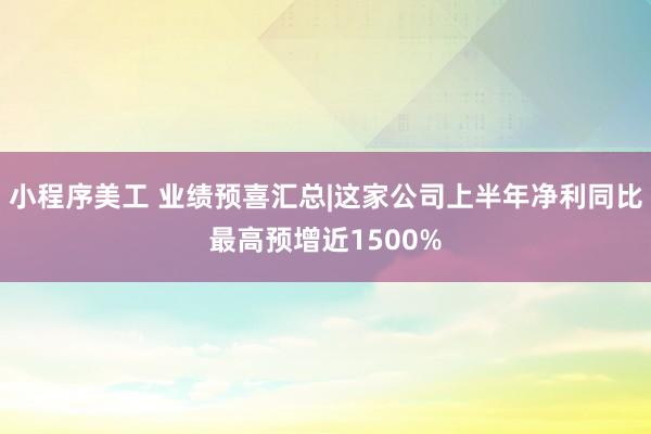 小程序美工 业绩预喜汇总|这家公司上半年净利同比最高预增近1500%