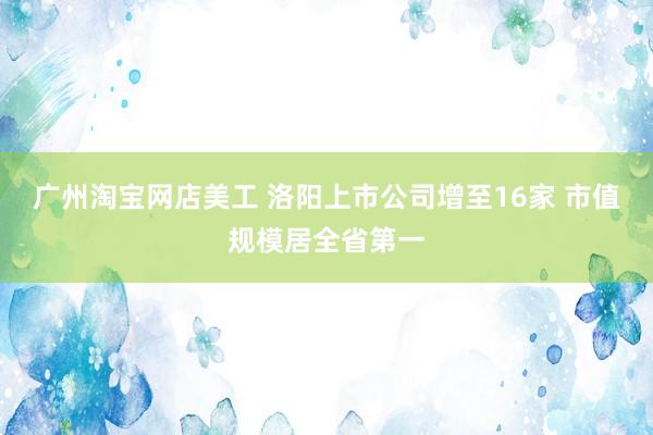 广州淘宝网店美工 洛阳上市公司增至16家 市值规模居全省第一