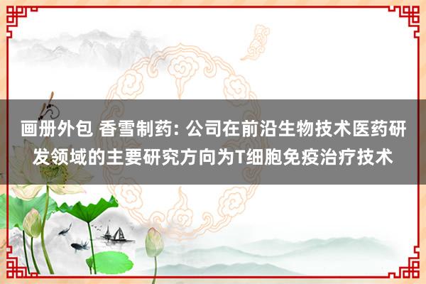 画册外包 香雪制药: 公司在前沿生物技术医药研发领域的主要研究方向为T细胞免疫治疗技术