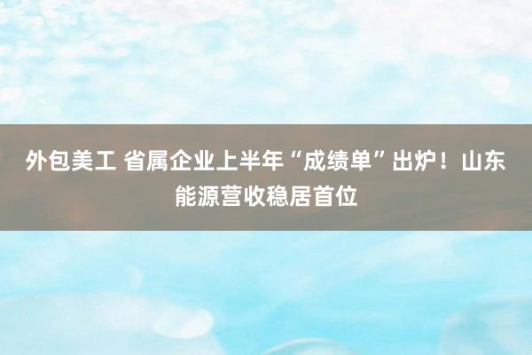 外包美工 省属企业上半年“成绩单”出炉！山东能源营收稳居首位