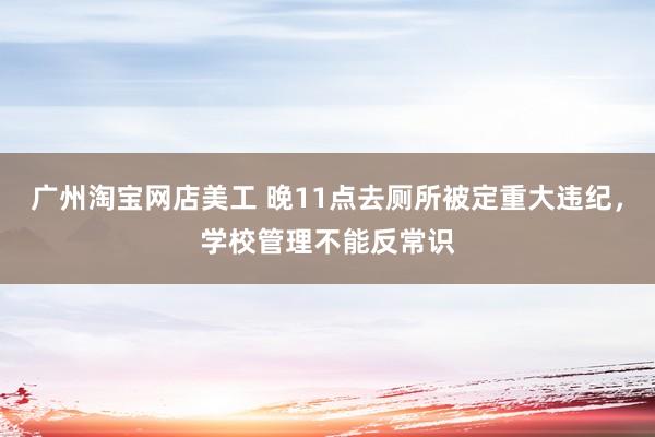 广州淘宝网店美工 晚11点去厕所被定重大违纪，学校管理不能反常识