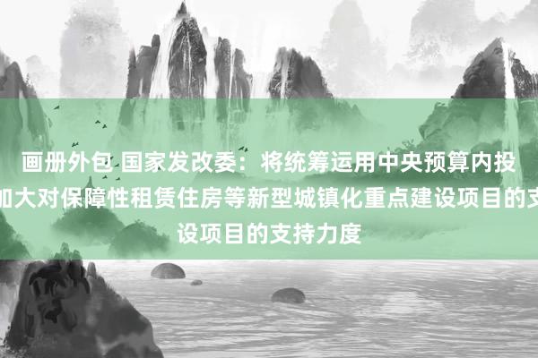 画册外包 国家发改委：将统筹运用中央预算内投资等，加大对保障性租赁住房等新型城镇化重点建设项目的支持力度