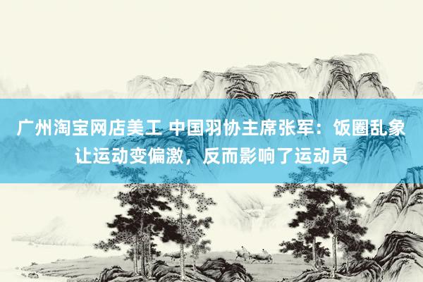 广州淘宝网店美工 中国羽协主席张军：饭圈乱象让运动变偏激，反而影响了运动员