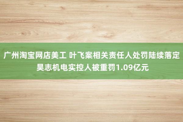 广州淘宝网店美工 叶飞案相关责任人处罚陆续落定 昊志机电实控人被重罚1.09亿元