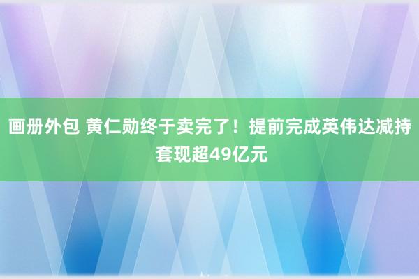 画册外包 黄仁勋终于卖完了！提前完成英伟达减持 套现超49亿元