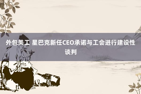 外包美工 星巴克新任CEO承诺与工会进行建设性谈判