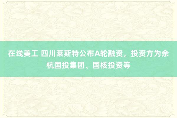 在线美工 四川莱斯特公布A轮融资，投资方为余杭国投集团、国核投资等