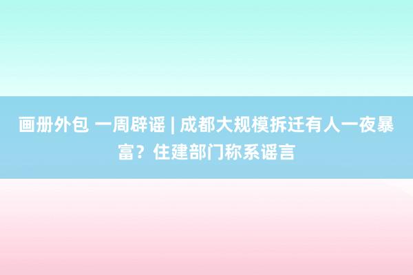 画册外包 一周辟谣 | 成都大规模拆迁有人一夜暴富？住建部门称系谣言