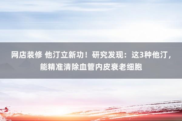 网店装修 他汀立新功！研究发现：这3种他汀，能精准清除血管内皮衰老细胞