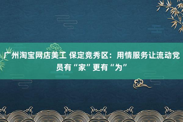 广州淘宝网店美工 保定竞秀区：用情服务让流动党员有“家”更有“为”