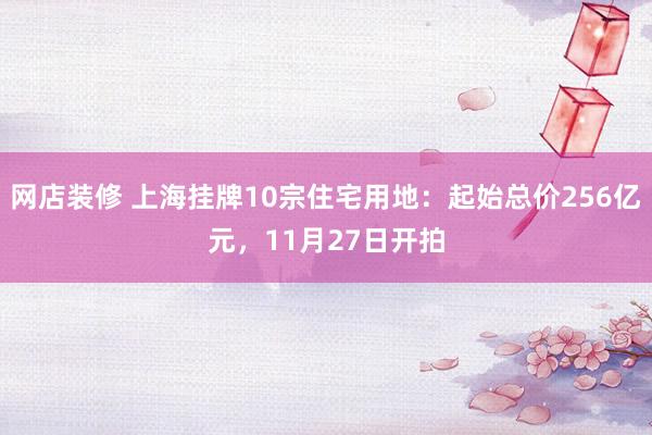 网店装修 上海挂牌10宗住宅用地：起始总价256亿元，11月27日开拍